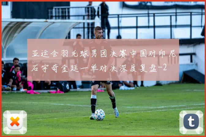 亚运会羽毛球男团决赛中国对印尼石宇奇金廷一单对决深度复盘