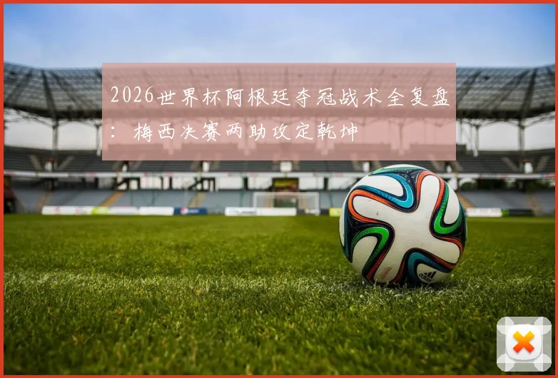 2026世界杯阿根廷夺冠战术全复盘：梅西决赛两助攻定乾坤