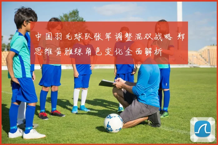 中国羽毛球队张军调整混双战略 郑思维黄雅琼角色变化全面解析