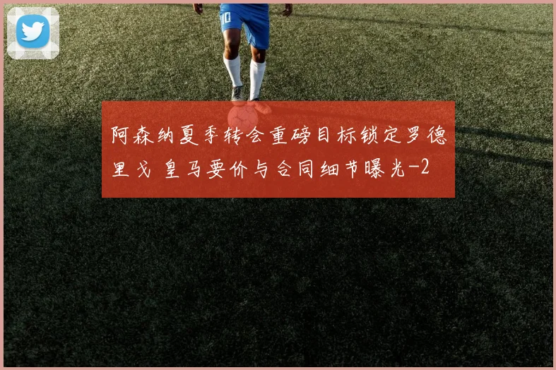 阿森纳夏季转会重磅目标锁定罗德里戈 皇马要价与合同细节曝光