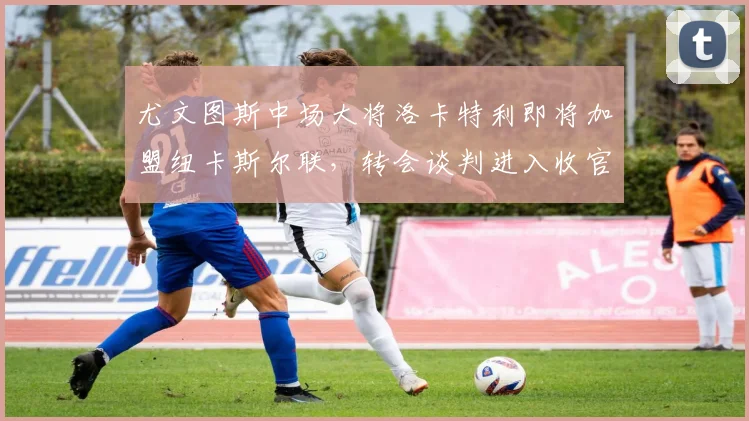 尤文图斯中场大将洛卡特利即将加盟纽卡斯尔联，转会谈判进入收官阶段