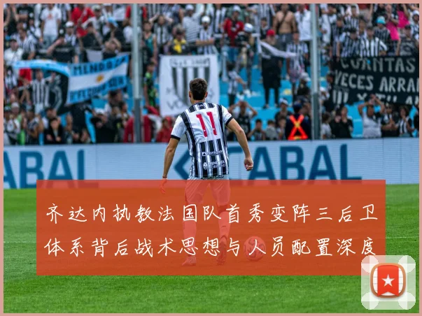 齐达内执教法国队首秀变阵三后卫体系背后战术思想与人员配置深度揭秘