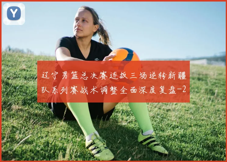 辽宁男篮总决赛连扳三场逆转新疆队系列赛战术调整全面深度复盘