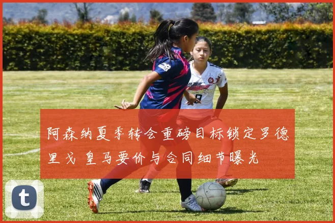 阿森纳夏季转会重磅目标锁定罗德里戈 皇马要价与合同细节曝光
