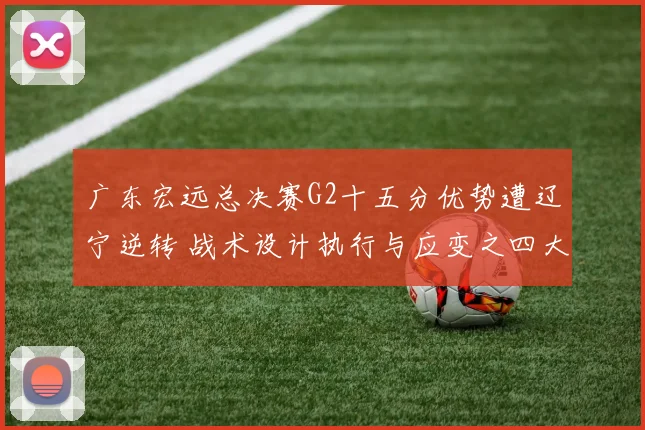 广东宏远总决赛G2十五分优势遭辽宁逆转 战术设计执行与应变之四大失误解析