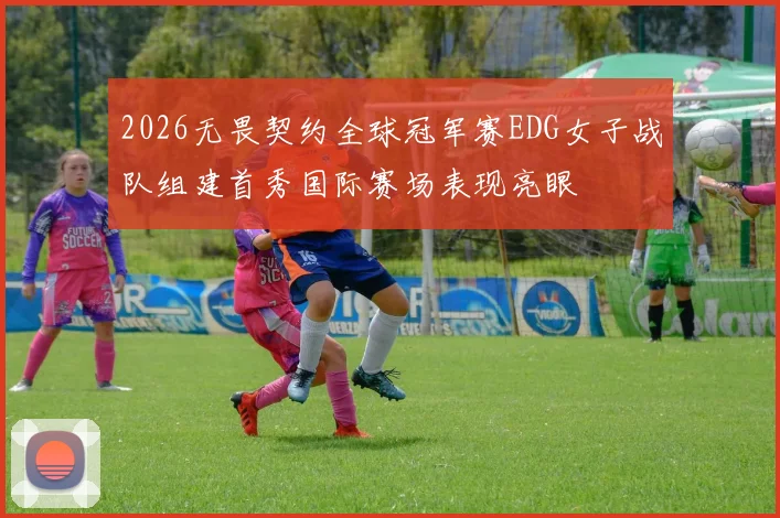 2026无畏契约全球冠军赛EDG女子战队组建首秀国际赛场表现亮眼