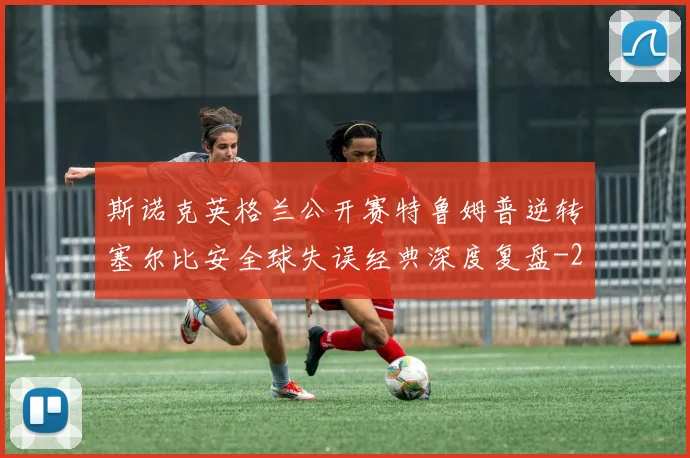 斯诺克英格兰公开赛特鲁姆普逆转塞尔比安全球失误经典深度复盘