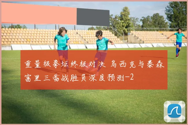 重量级拳坛终极对决 乌西克与泰森富里三番战胜负深度预测