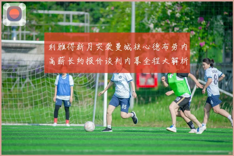 利雅得新月突袭曼城核心德布劳内高薪长约报价谈判内幕全程大解析