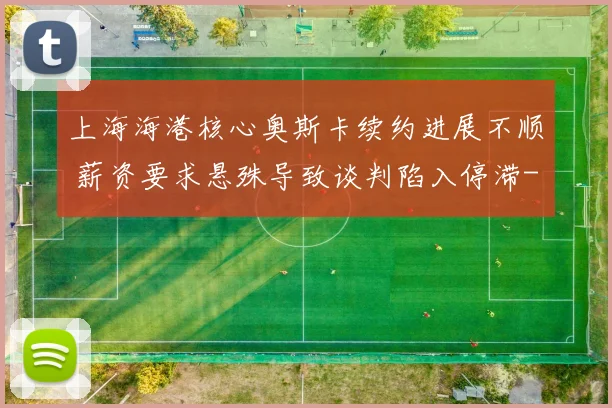 上海海港核心奥斯卡续约进展不顺 薪资要求悬殊导致谈判陷入停滞