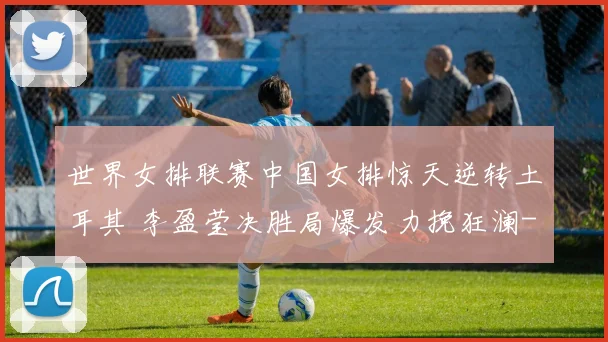 世界女排联赛中国女排惊天逆转土耳其 李盈莹决胜局爆发力挽狂澜