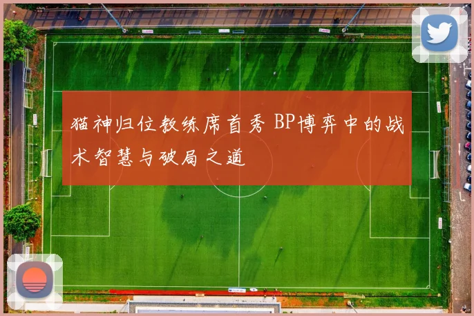 猫神归位教练席首秀 BP博弈中的战术智慧与破局之道