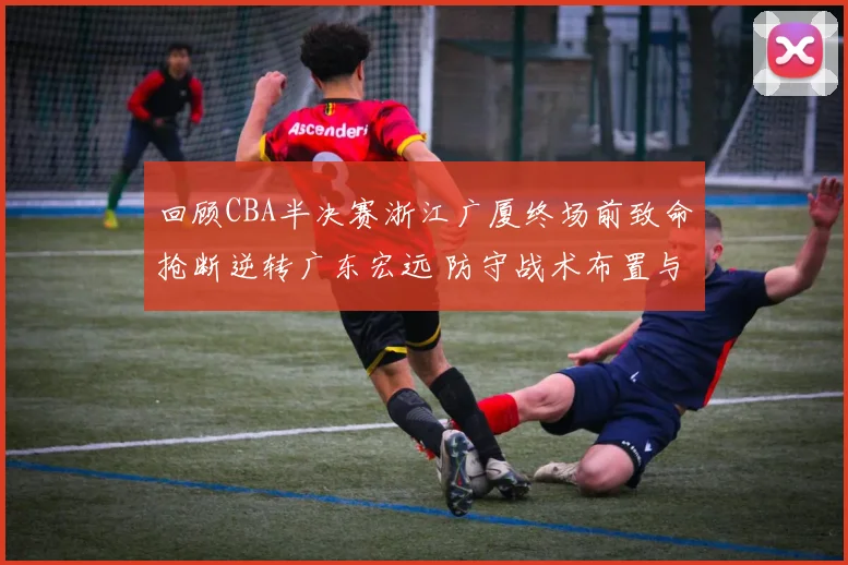回顾CBA半决赛浙江广厦终场前致命抢断逆转广东宏远 防守战术布置与执行细节全解读