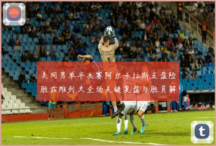 美网男单半决赛阿尔卡拉斯五盘险胜兹维列夫全场关键复盘与胜负解析