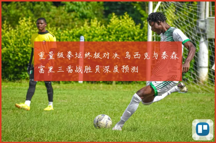 重量级拳坛终极对决 乌西克与泰森富里三番战胜负深度预测