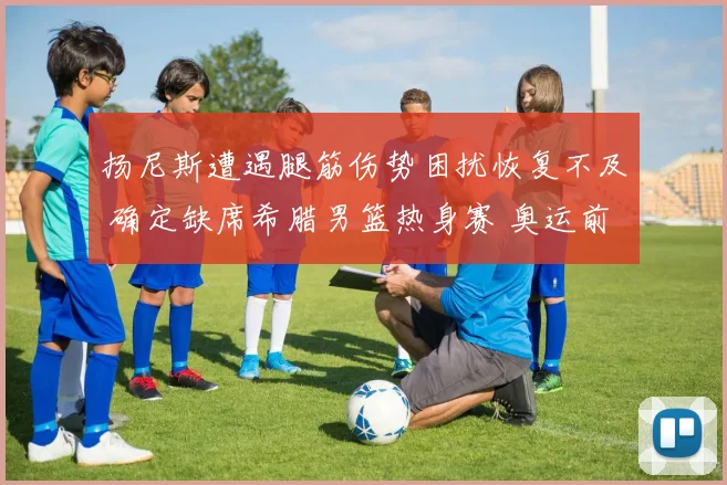 扬尼斯遭遇腿筋伤势困扰恢复不及 确定缺席希腊男篮热身赛 奥运前景堪忧