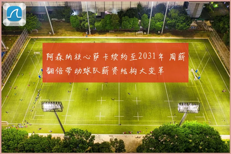 阿森纳核心萨卡续约至2031年 周薪翻倍带动球队薪资结构大变革
