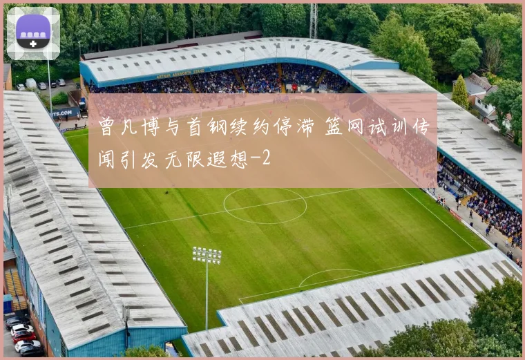 曾凡博与首钢续约停滞 篮网试训传闻引发无限遐想
