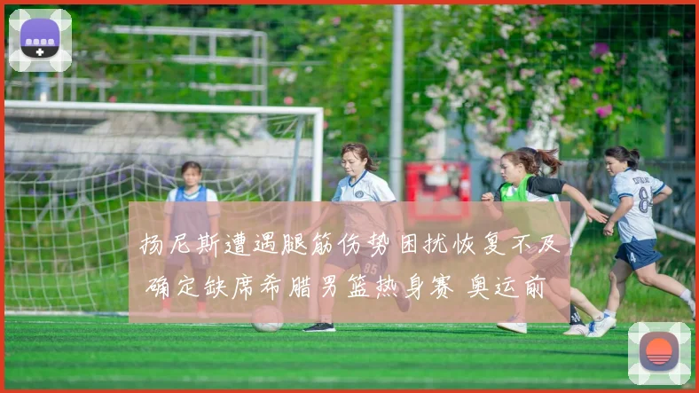 扬尼斯遭遇腿筋伤势困扰恢复不及 确定缺席希腊男篮热身赛 奥运前景堪忧
