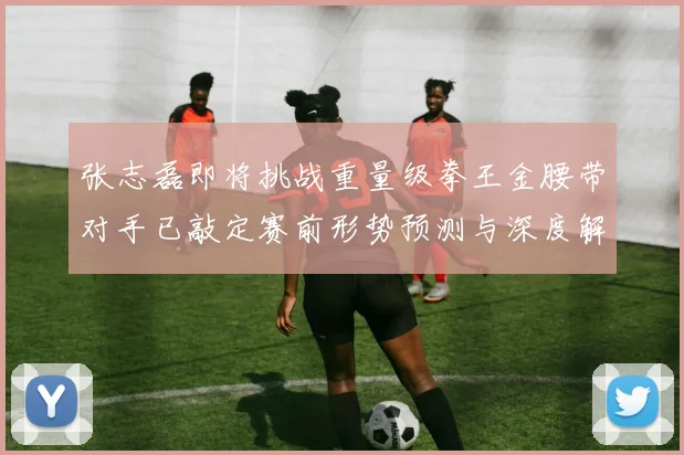 张志磊即将挑战重量级拳王金腰带对手已敲定赛前形势预测与深度解读