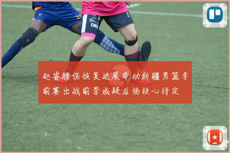 赵睿腰伤恢复进展牵动新疆男篮季前赛出战前景成疑后场核心待定