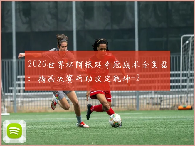 2026世界杯阿根廷夺冠战术全复盘:梅西决赛两助攻定乾坤