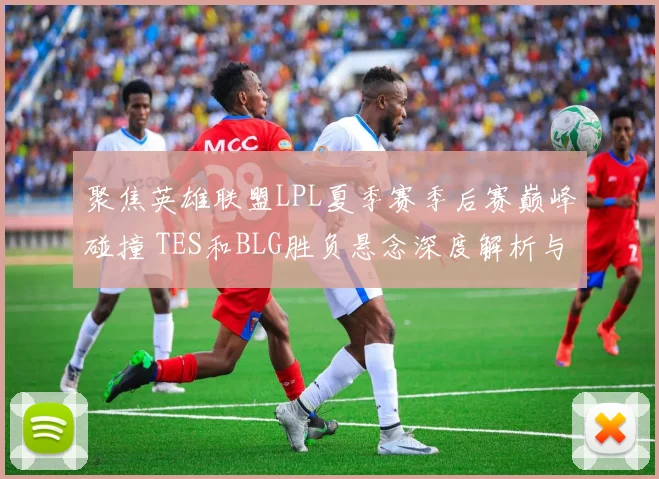 聚焦英雄联盟LPL夏季赛季后赛巅峰碰撞 TES和BLG胜负悬念深度解析与预测