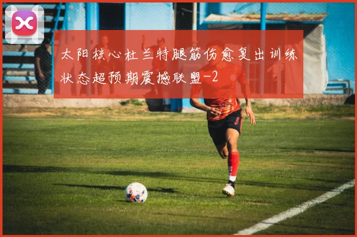 太阳核心杜兰特腿筋伤愈复出训练状态超预期震撼联盟