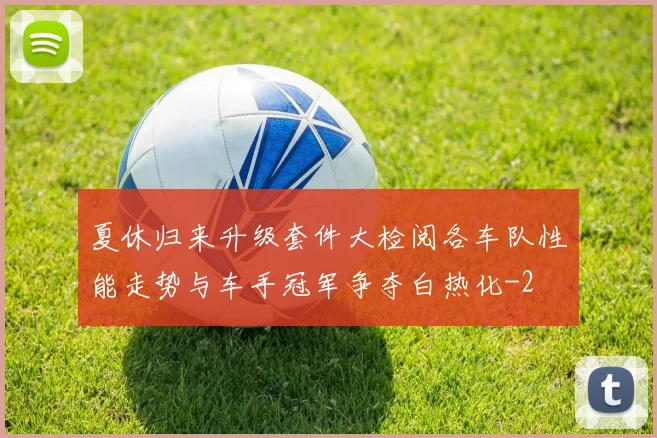 夏休归来升级套件大检阅各车队性能走势与车手冠军争夺白热化
