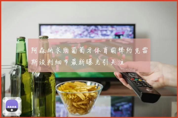 阿森纳求购葡萄牙体育前锋约克雷斯谈判细节最新曝光引关注