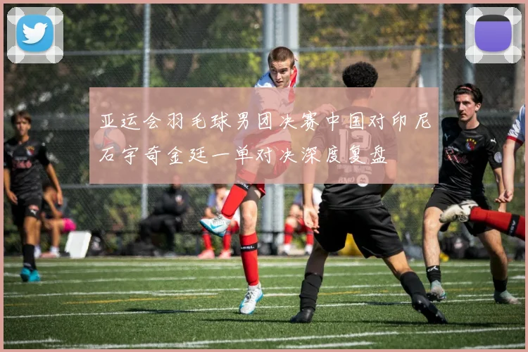 亚运会羽毛球男团决赛中国对印尼石宇奇金廷一单对决深度复盘