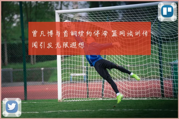 曾凡博与首钢续约停滞 篮网试训传闻引发无限遐想