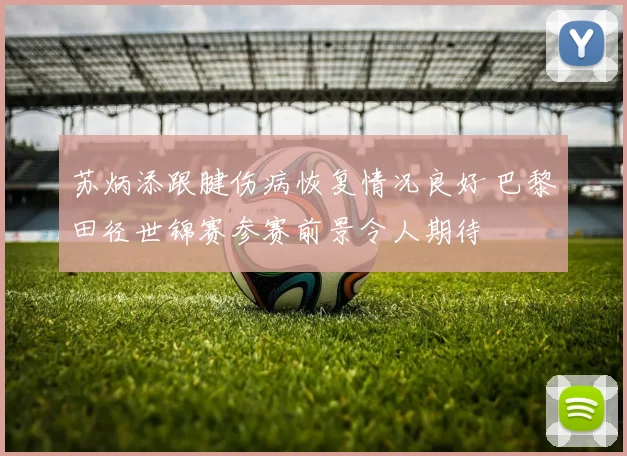 苏炳添跟腱伤病恢复情况良好 巴黎田径世锦赛参赛前景令人期待