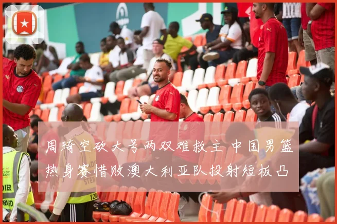 周琦空砍大号两双难救主 中国男篮热身赛惜败澳大利亚队投射短板凸显