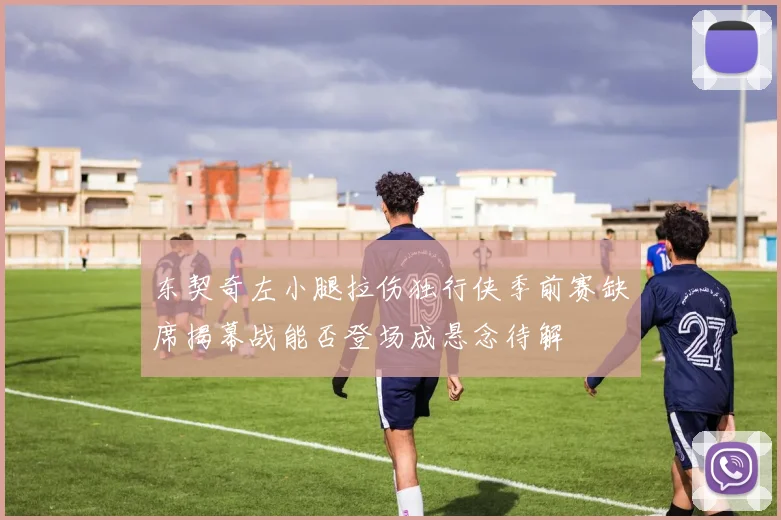 东契奇左小腿拉伤独行侠季前赛缺席揭幕战能否登场成悬念待解