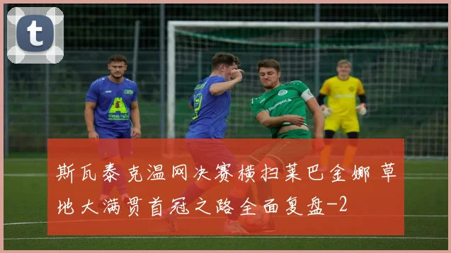 斯瓦泰克温网决赛横扫莱巴金娜 草地大满贯首冠之路全面复盘