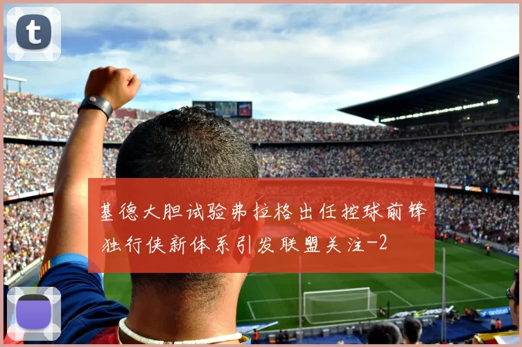 基德大胆试验弗拉格出任控球前锋 独行侠新体系引发联盟关注