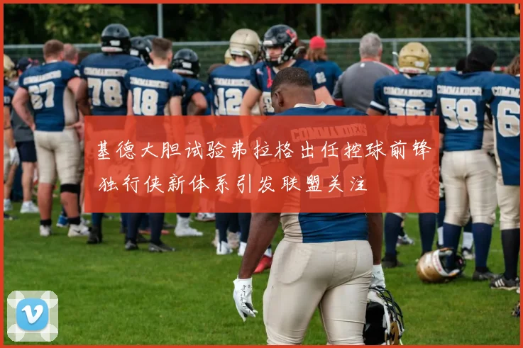 基德大胆试验弗拉格出任控球前锋 独行侠新体系引发联盟关注