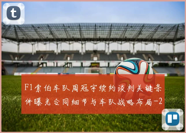 F1索伯车队周冠宇续约谈判关键条件曝光合同细节与车队战略布局