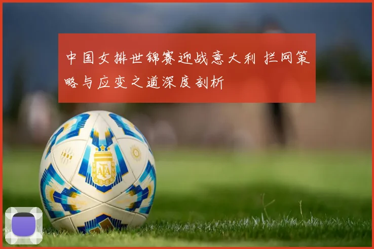 中国女排世锦赛迎战意大利 拦网策略与应变之道深度剖析