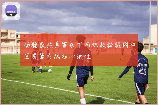 杨瀚森热身赛砍下两双数据稳固中国男篮内线核心地位