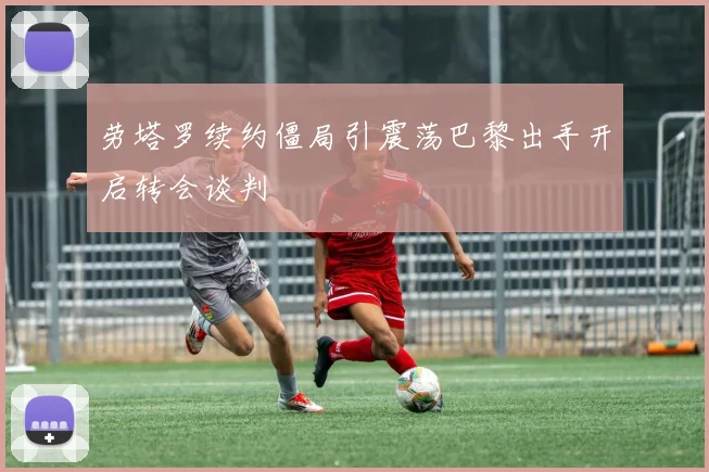 劳塔罗续约僵局引震荡巴黎出手开启转会谈判