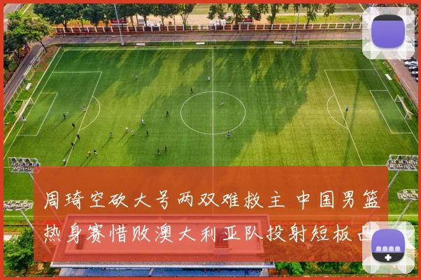 周琦空砍大号两双难救主 中国男篮热身赛惜败澳大利亚队投射短板凸显