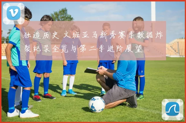 独造历史 文班亚马新秀赛季数据炸裂纪录全览与第二季进阶展望