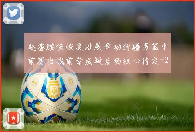 赵睿腰伤恢复进展牵动新疆男篮季前赛出战前景成疑后场核心待定