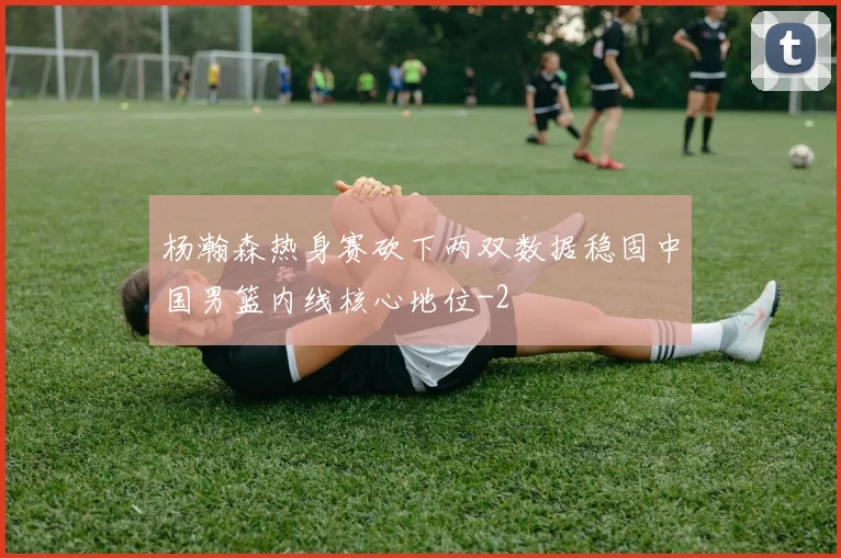 杨瀚森热身赛砍下两双数据稳固中国男篮内线核心地位