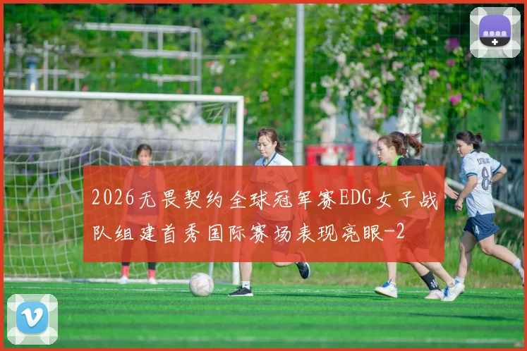 2026无畏契约全球冠军赛EDG女子战队组建首秀国际赛场表现亮眼