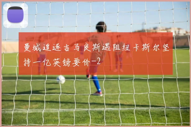 曼城追逐吉马良斯遇阻纽卡斯尔坚持一亿英镑要价
