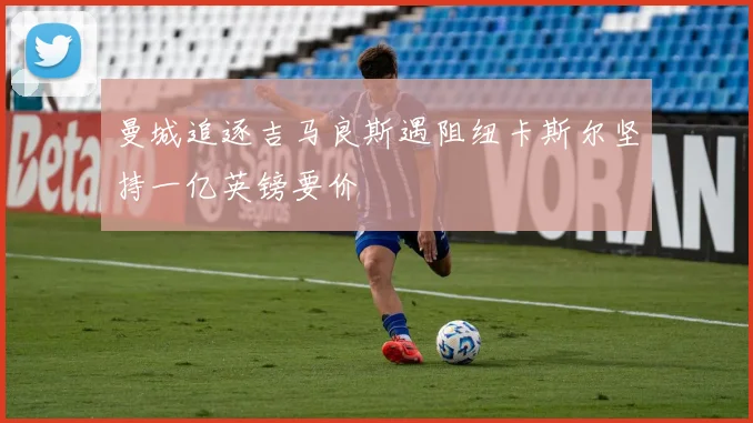 曼城追逐吉马良斯遇阻纽卡斯尔坚持一亿英镑要价