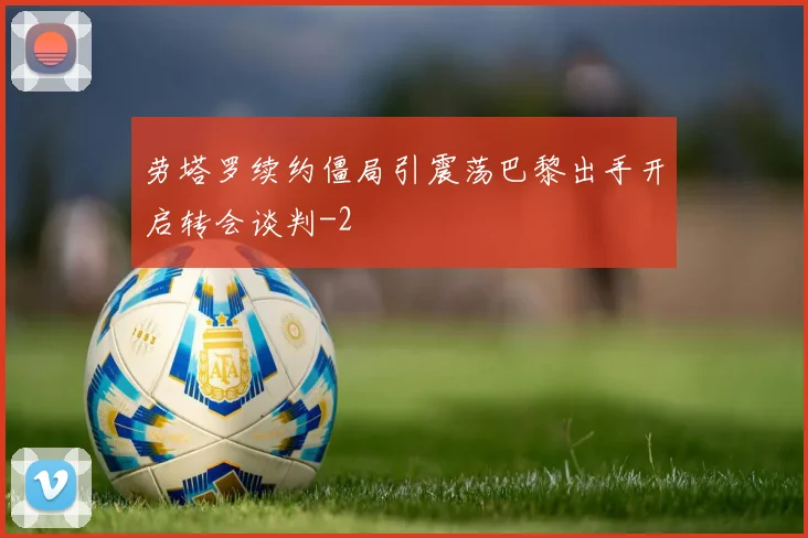 劳塔罗续约僵局引震荡巴黎出手开启转会谈判